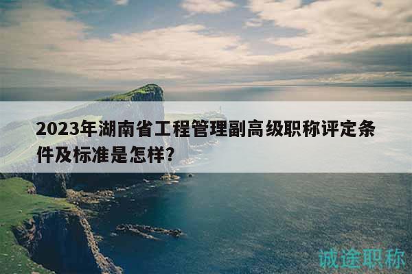 2023年湖南省工程管理副高级职称评定条件及标准是怎样？