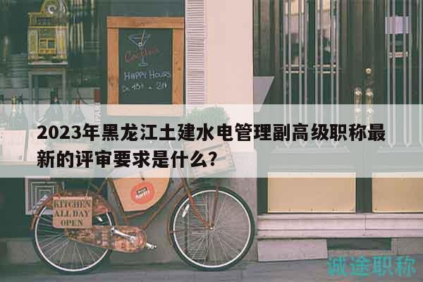 2023年黑龙江土建水电管理副高级职称最新的评审要求是什么？