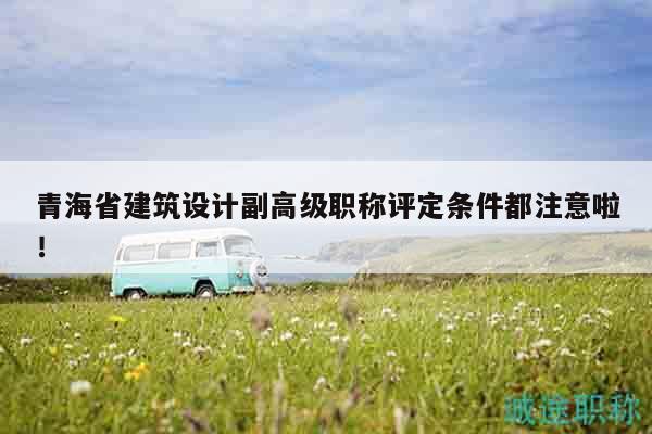 青海省建筑设计副高级职称评定条件都注意啦！