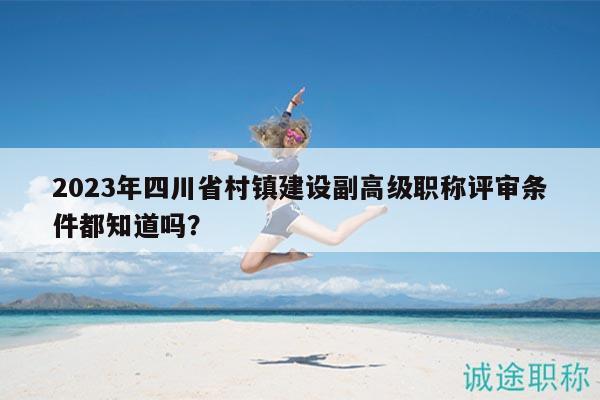 2023年四川省村镇建设副高级职称评审条件都知道吗？
