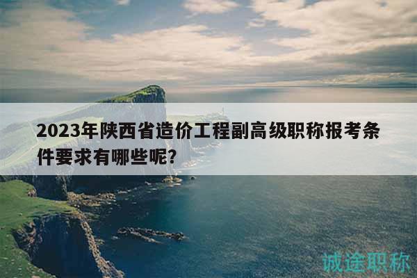 2023年陕西省造价工程副高级职称报考条件要求有哪些呢？
