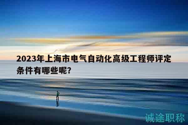 2023年上海市电气自动化高级工程师评定条件有哪些呢？