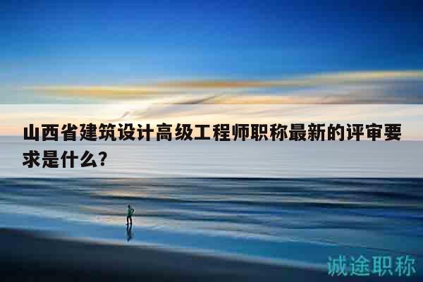 山西省建筑设计高级工程师职称最新的评审要求是什么？