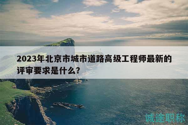 2023年北京市城市道路高级工程师最新的评审要求是什么？