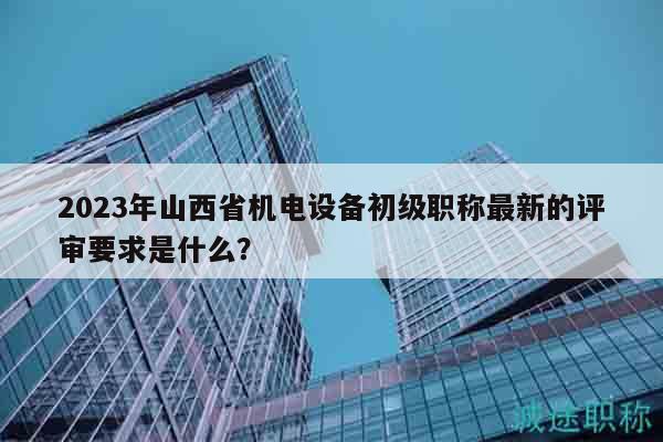 2023年山西省机电设备初级职称最新的评审要求是什么？