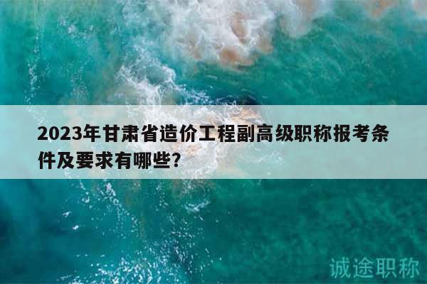 2023年甘肃省造价工程副高级职称报考条件及要求有哪些？