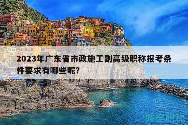 2023年广东省市政施工副高级职称报考条件要求有哪些呢？