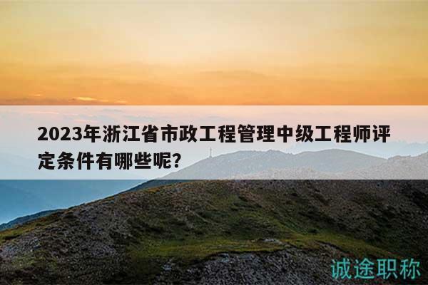 2023年浙江省市政工程管理中级工程师评定条件有哪些呢？