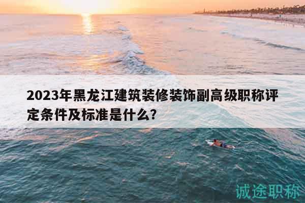 2023年黑龙江建筑装修装饰副高级职称评定条件及标准是什么？