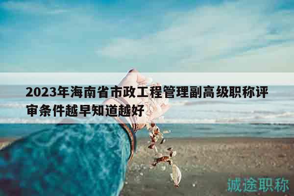 2023年海南省市政工程管理副高级职称评审条件越早知道越好