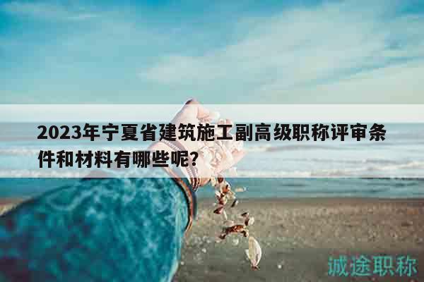 2023年宁夏省建筑施工副高级职称评审条件和材料有哪些呢？
