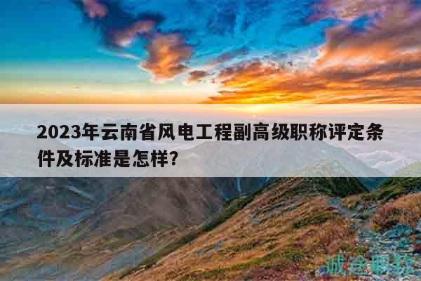 2023年云南省风电工程副高级职称评定条件及标准是怎样？
