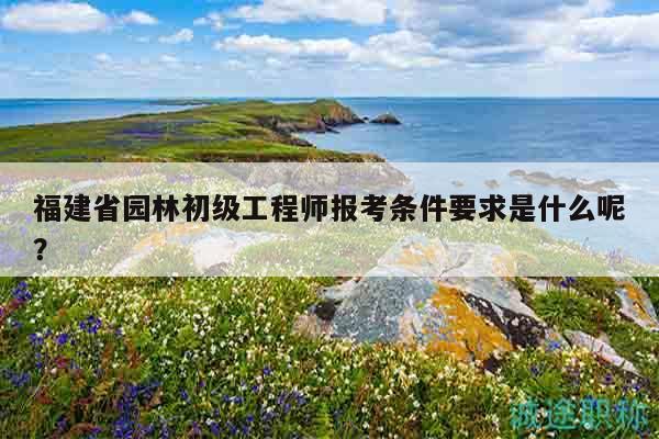 福建省园林初级工程师报考条件要求是什么呢？