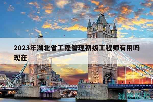 2023年湖北省工程管理初级工程师有用吗现在
