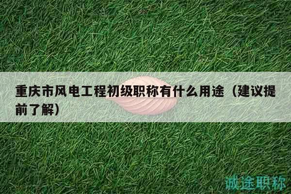 重庆市风电工程初级职称有什么用途（建议提前了解）