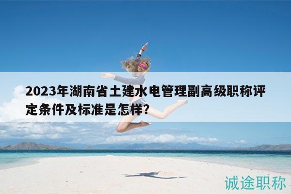2023年湖南省土建水电管理副高级职称评定条件及标准是怎样？