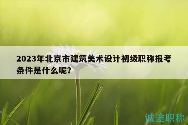 2023年北京市建筑美术设计初级职称报考条件是什么呢？
