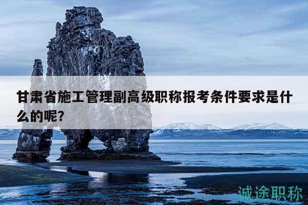 甘肃省施工管理副高级职称报考条件要求是什么的呢？