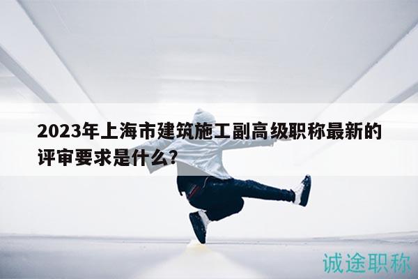 2023年上海市建筑施工副高级职称最新的评审要求是什么？