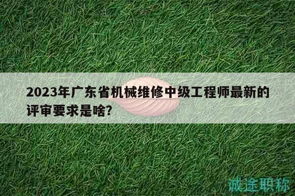 2023年广东省机械维修中级工程师最新的评审要求是啥？