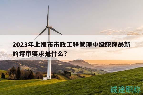 2023年上海市市政工程管理中级职称最新的评审要求是什么？