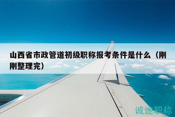 山西省市政管道初级职称报考条件是什么（刚刚整理完）