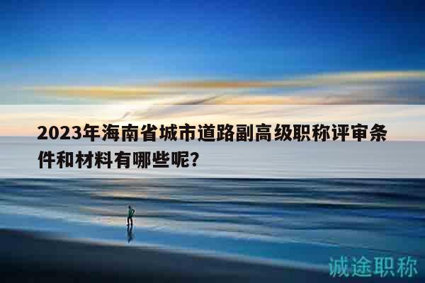 2023年海南省城市道路副高级职称评审条件和材料有哪些呢？