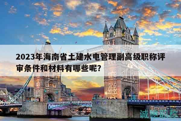 2023年海南省土建水电管理副高级职称评审条件和材料有哪些呢？