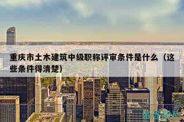 重庆市土木建筑中级职称评审条件是什么（这些条件得清楚）