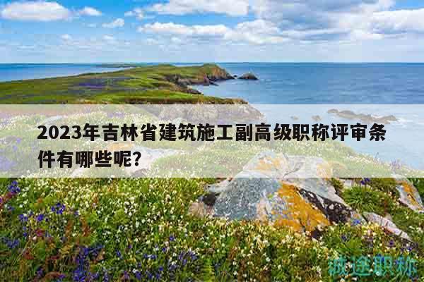 2023年吉林省建筑施工副高级职称评审条件有哪些呢？