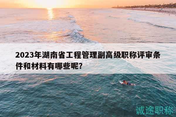 2023年湖南省工程管理副高级职称评审条件和材料有哪些呢？