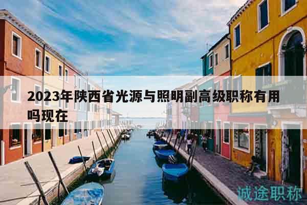 2023年陕西省光源与照明副高级职称有用吗现在