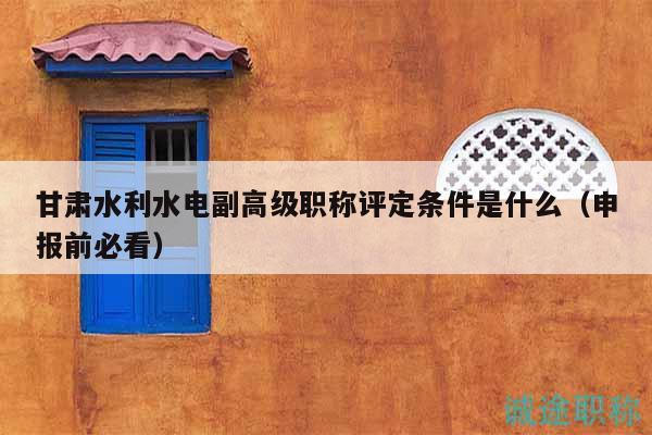 甘肃水利水电副高级职称评定条件是什么（申报前必看）