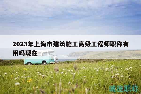 2023年上海市建筑施工高级工程师职称有用吗现在