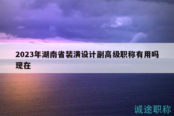 2023年湖南省装潢设计副高级职称有用吗现在