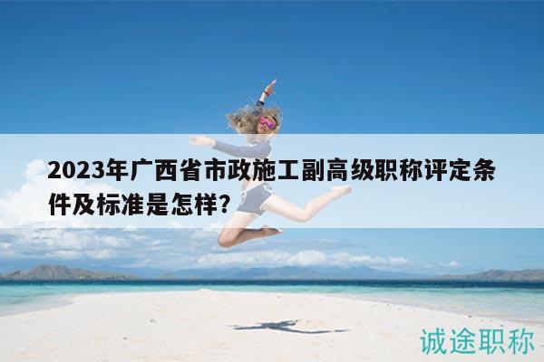 2023年广西省市政施工副高级职称评定条件及标准是怎样？