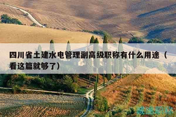 四川省土建水电管理副高级职称有什么用途（看这篇就够了）