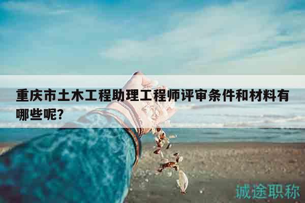 重庆市土木工程助理工程师评审条件和材料有哪些呢？