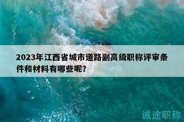 2023年江西省城市道路副高级职称评审条件和材料有哪些呢？