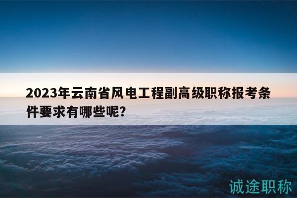2023年云南省风电工程副高级职称报考条件要求有哪些呢？