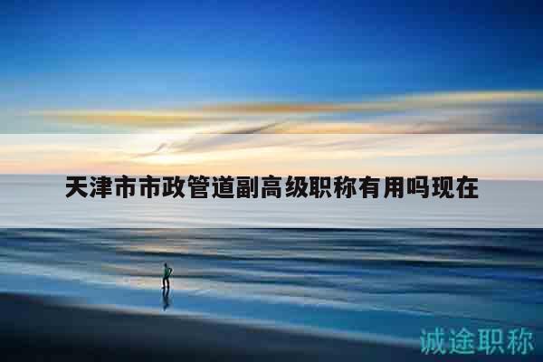 天津市市政管道副高级职称有用吗现在