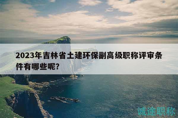 2023年吉林省土建环保副高级职称评审条件有哪些呢？