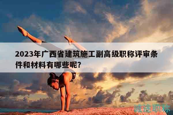 2023年广西省建筑施工副高级职称评审条件和材料有哪些呢？