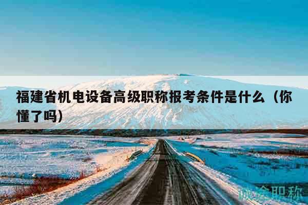 福建省机电设备高级职称报考条件是什么（你懂了吗）
