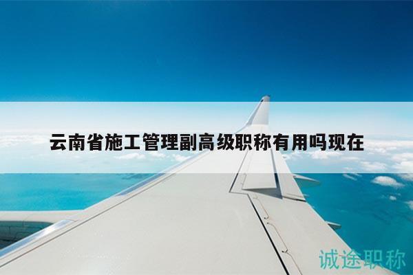 云南省施工管理副高级职称有用吗现在
