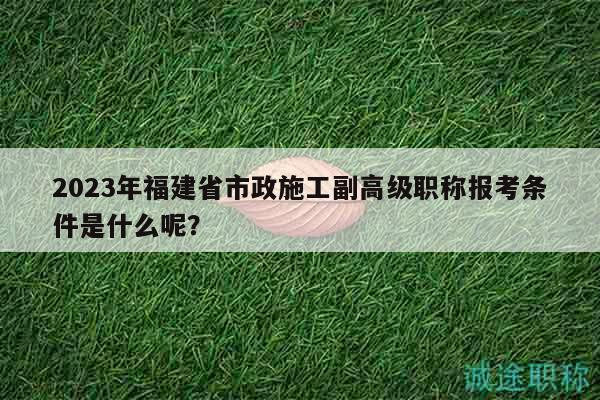 2023年福建省市政施工副高级职称报考条件是什么呢？
