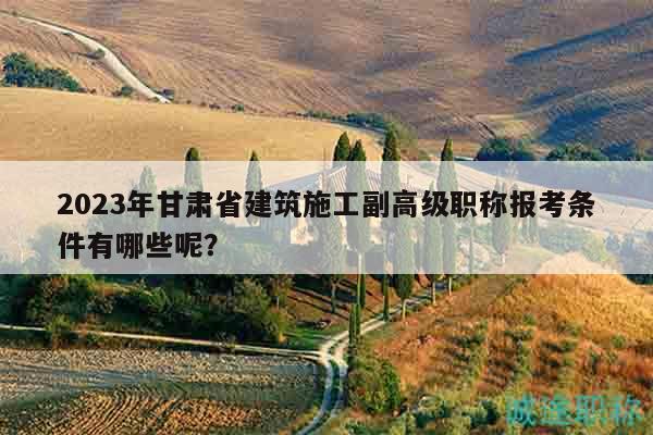 2023年甘肃省建筑施工副高级职称报考条件有哪些呢？
