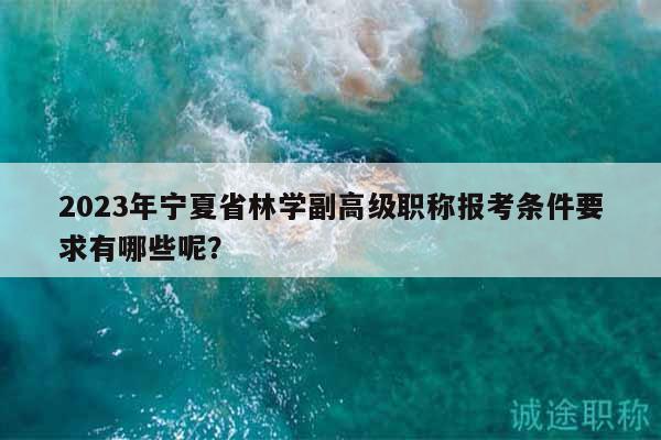 2023年宁夏省林学副高级职称报考条件要求有哪些呢？