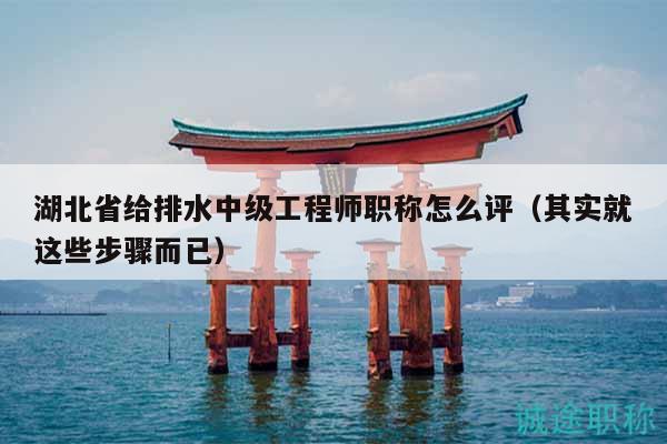 湖北省给排水中级工程师职称怎么评（其实就这些步骤而已）