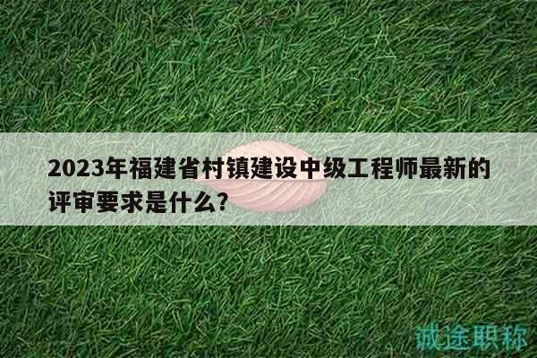 2023年福建省村镇建设中级工程师最新的评审要求是什么？